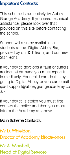 Important Contacts: This scheme is run entirely by Abbey Grange Academy. If you need technical assistance, please look over that provided on this site before contacting the school. Support will also be available to students at the Digital Abbey Bar, provided by our ICT Team, and our new Star Techs. If your device develops a fault or suffers accidental damage you must report it immediately. Your child can do this by going to Digital Abbey or you can email: ipad.support@abbeygrangeacademy.co.uk If your device is stolen you must first contact the police and then you must inform the Academy as above. Main Scheme Contacts: Mr D. Whieldon, Director of Academy Effectiveness Mr A. Marshall, Head of Digital Services
