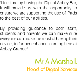 "I feel that by having the Digital Abbey Bar, it will provide us with the opportunity to ensure we are supporting the use of iPads to the best of our abilities. By providing guidance to both staff, students and parents we can make sure everyone can make the most of having their device, to further enhance learning here at Abbey Grange" Mr A Marshall, Head of Digital Services