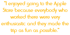 "I enjoyed going to the Apple Store because everybody who worked there were very enthusiastic and they made the trip as fun as possible."