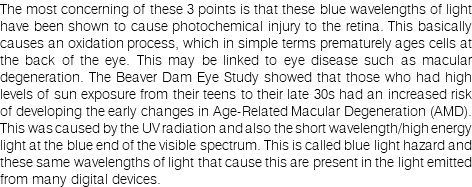 The most concerning of these 3 points is that these blue wavelengths of light have been shown to cause photochemical injury to the retina. This basically causes an oxidation process, which in simple terms prematurely ages cells at the back of the eye. This may be linked to eye disease such as macular degeneration. The Beaver Dam Eye Study showed that those who had high levels of sun exposure from their teens to their late 30s had an increased risk of developing the early changes in Age-Related Macular Degeneration (AMD). This was caused by the UV radiation and also the short wavelength/high energy light at the blue end of the visible spectrum. This is called blue light hazard and these same wavelengths of light that cause this are present in the light emitted from many digital devices.