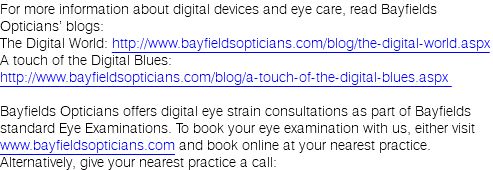 For more information about digital devices and eye care, read Bayfields Opticians’ blogs: The Digital World: http://www.bayfieldsopticians.com/blog/the-digital-world.aspx  A touch of the Digital Blues: http://www.bayfieldsopticians.com/blog/a-touch-of-the-digital-blues.aspx  Bayfields Opticians offers digital eye strain consultations as part of Bayfields standard Eye Examinations. To book your eye examination with us, either visit www.bayfieldsopticians.com and book online at your nearest practice. Alternatively, give your nearest practice a call: